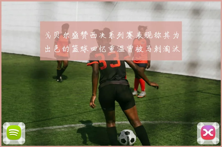 戈贝尔盛赞西决系列赛表现称其为出色的篮球回忆重温曾被马刺淘汰的经历