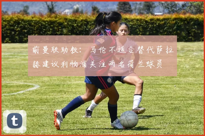 前曼联助教：马伦不适合替代萨拉赫建议利物浦关注两名荷兰球员