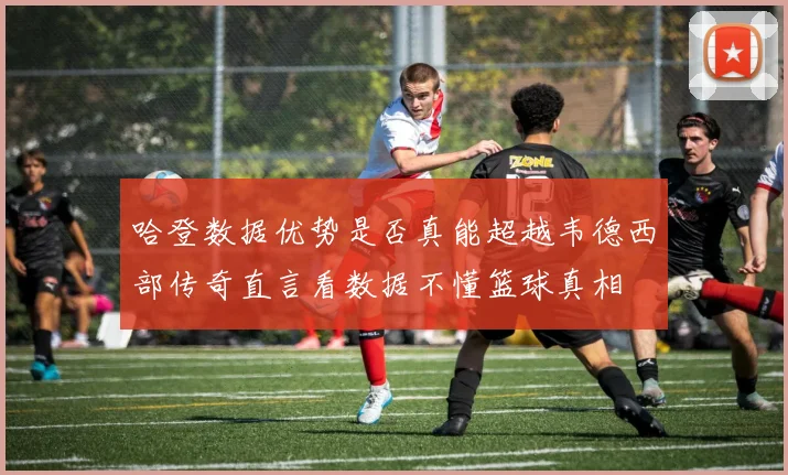 哈登数据优势是否真能超越韦德西部传奇直言看数据不懂篮球真相