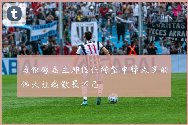 马伦感恩主帅信任转型中锋大罗的伟大让我敬畏不已