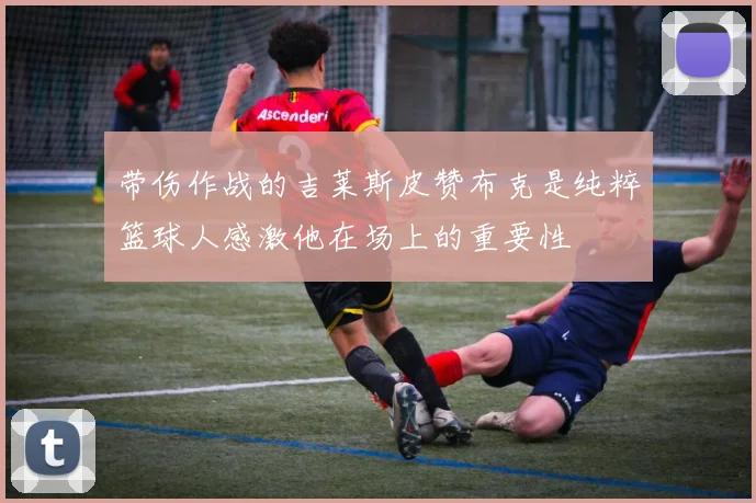 带伤作战的吉莱斯皮赞布克是纯粹篮球人感激他在场上的重要性
