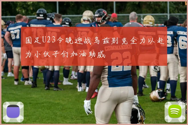 国足U23今晚迎战乌兹别克全力以赴为小伙子们加油助威