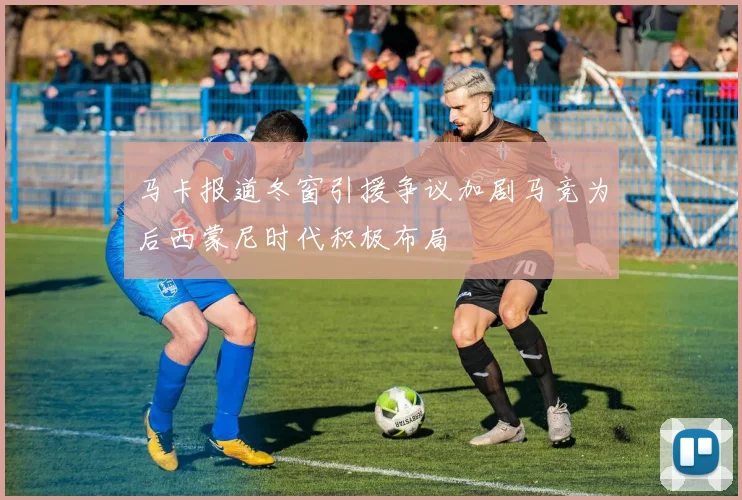 马卡报道冬窗引援争议加剧马竞为后西蒙尼时代积极布局